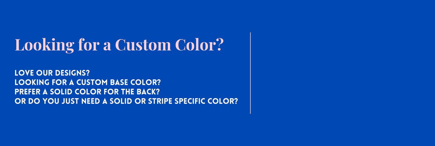 LOOKING FOR A CUSTOM COLOR? Love our designs? Looking for a custom base color? Prefer a solid color for the back? Or do you just need a solid or stripe specific color?  Fill out the form below and we’ll send you a photo with your color to review.